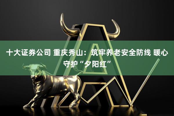 十大证券公司 重庆秀山：筑牢养老安全防线 暖心守护“夕阳红”
