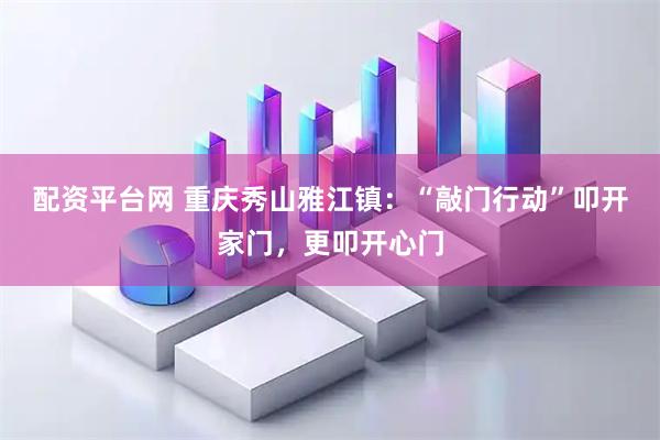 配资平台网 重庆秀山雅江镇：“敲门行动”叩开家门，更叩开心门