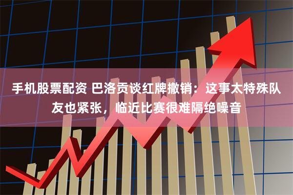 手机股票配资 巴洛贡谈红牌撤销：这事太特殊队友也紧张，临近比赛很难隔绝噪音