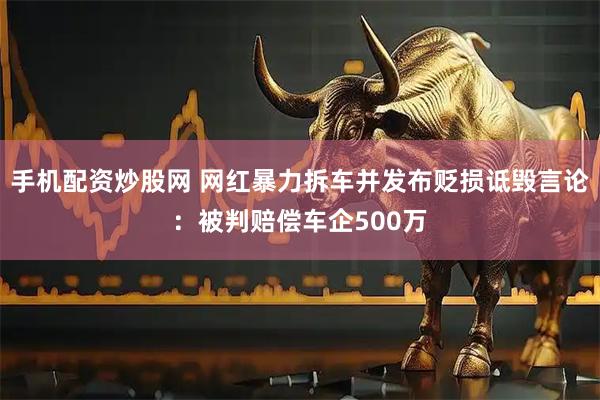 手机配资炒股网 网红暴力拆车并发布贬损诋毁言论：被判赔偿车企500万