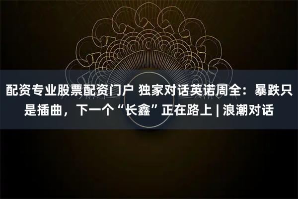 配资专业股票配资门户 独家对话英诺周全：暴跌只是插曲，下一个“长鑫”正在路上 | 浪潮对话