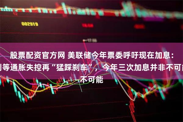 股票配资官方网 美联储今年票委呼吁现在加息：别等通胀失控再“猛踩刹车”，今年三次加息并非不可能